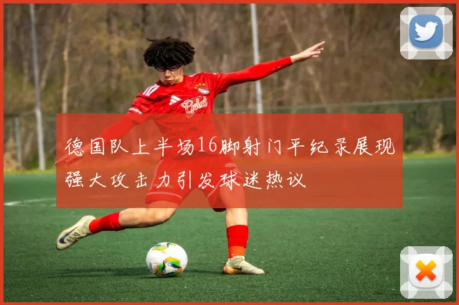 德国队上半场16脚射门平纪录展现强大攻击力引发球迷热议