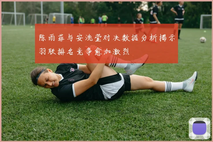 陈雨菲与安洗莹对决数据分析揭示羽联排名竞争愈加激烈