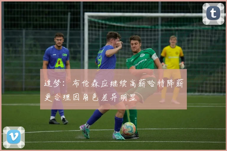追梦：布伦森应继续高薪哈特降薪更合理因角色差异明显