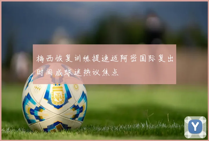 梅西恢复训练提速迈阿密国际复出时间成球迷热议焦点