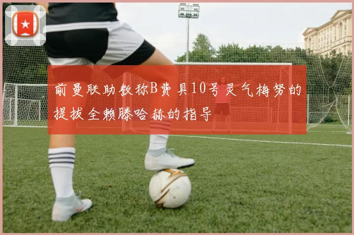 前曼联助教称B费具10号灵气梅努的提拔全赖滕哈赫的指导
