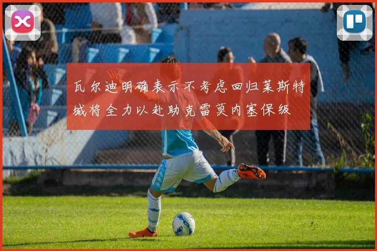 瓦尔迪明确表示不考虑回归莱斯特城将全力以赴助克雷莫内塞保级