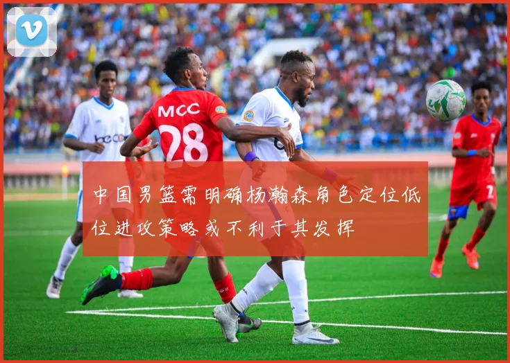 中国男篮需明确杨瀚森角色定位低位进攻策略或不利于其发挥