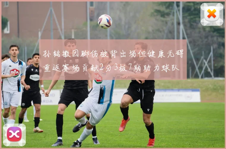 孙铭徽因脚伤被背出场但健康无碍重返赛场贡献2分3板7助助力球队