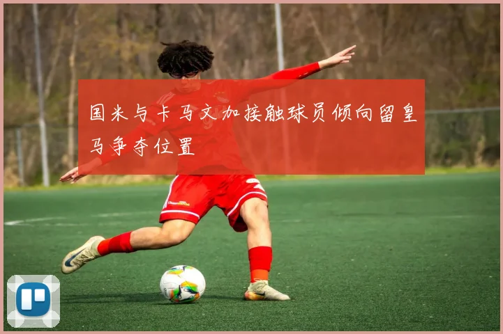 国米与卡马文加接触球员倾向留皇马争夺位置