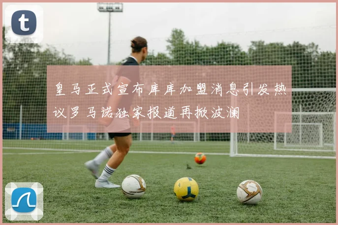皇马正式宣布库库加盟消息引发热议罗马诺独家报道再掀波澜