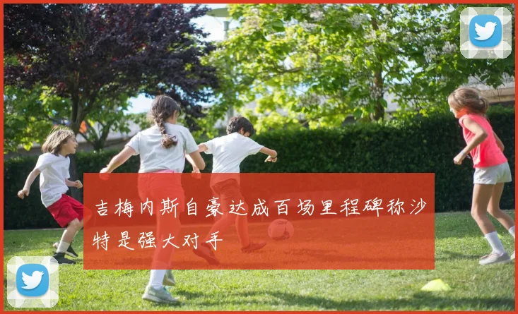 吉梅内斯自豪达成百场里程碑称沙特是强大对手