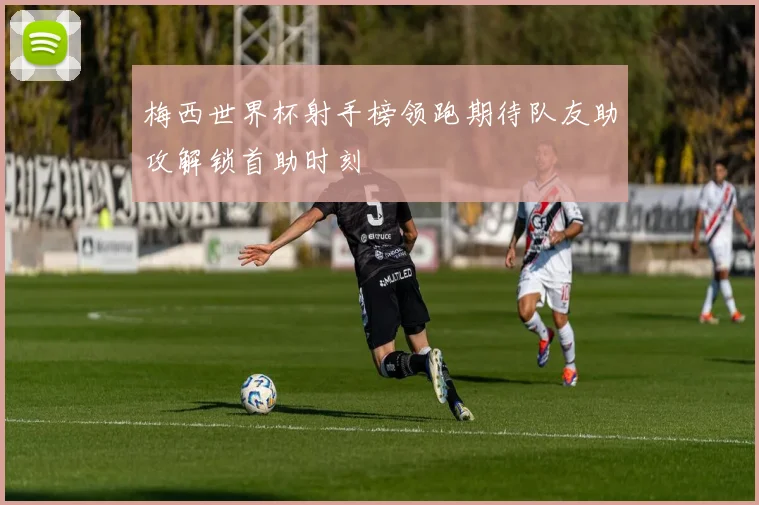 梅西世界杯射手榜领跑期待队友助攻解锁首助时刻