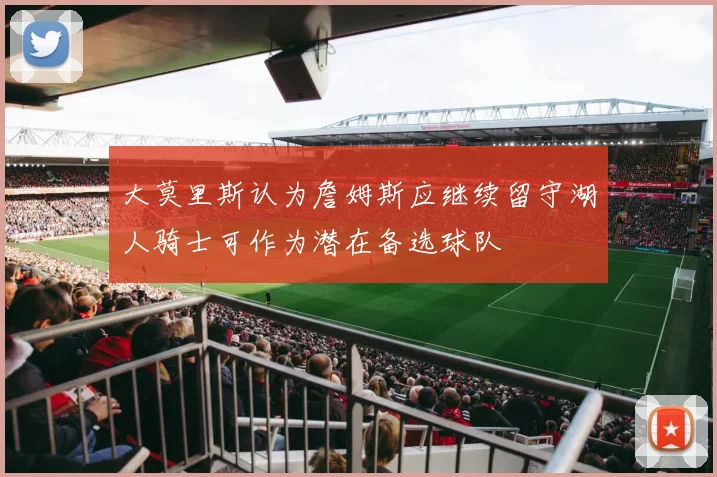 大莫里斯认为詹姆斯应继续留守湖人骑士可作为潜在备选球队