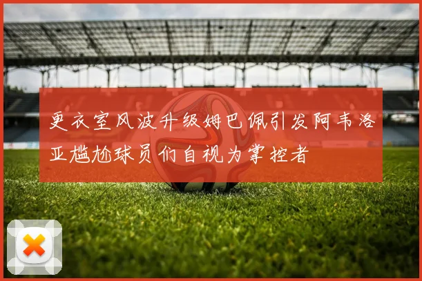 更衣室风波升级姆巴佩引发阿韦洛亚尴尬球员们自视为掌控者