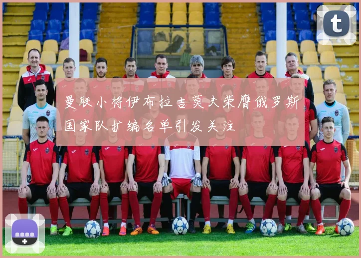 曼联小将伊布拉吉莫夫荣膺俄罗斯国家队扩编名单引发关注