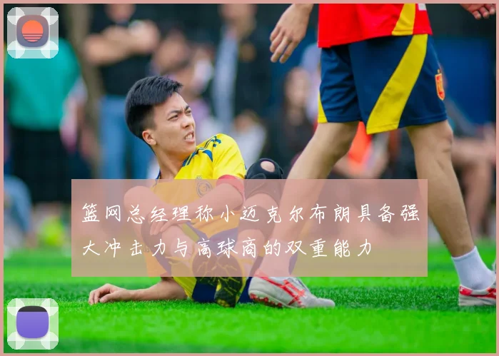 篮网总经理称小迈克尔布朗具备强大冲击力与高球商的双重能力