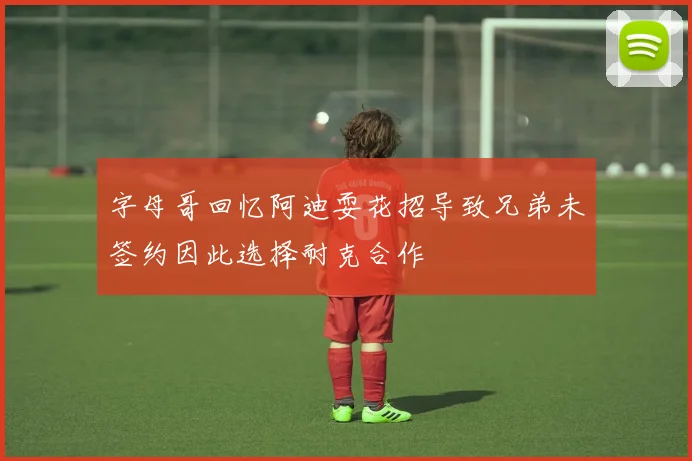 字母哥回忆阿迪耍花招导致兄弟未签约因此选择耐克合作