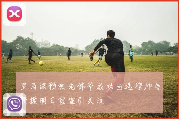 罗马诺预测老佛爷成功当选穆帅与新援明日官宣引关注