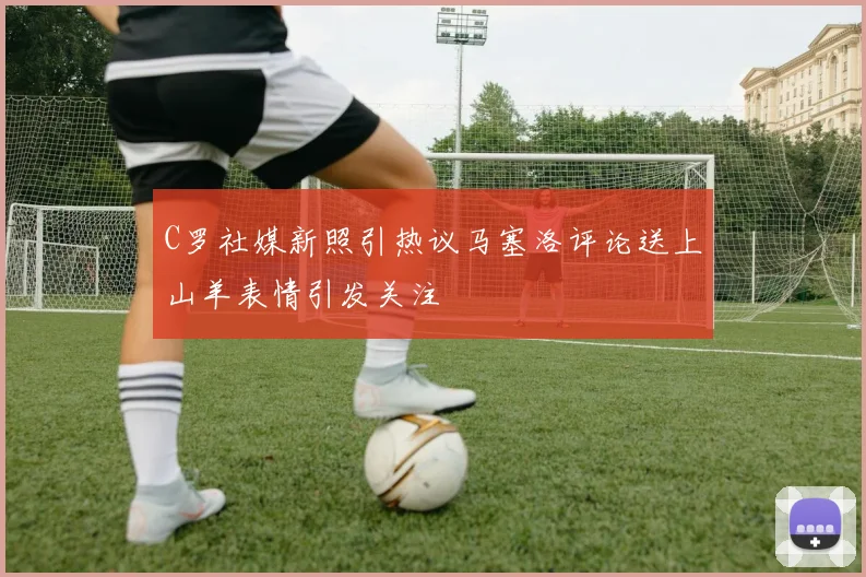 C罗社媒新照引热议马塞洛评论送上山羊表情引发关注