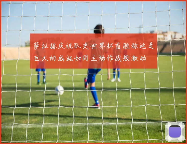 萨拉赫庆祝队史世界杯首胜称这是巨大的成就如同主场作战般激动