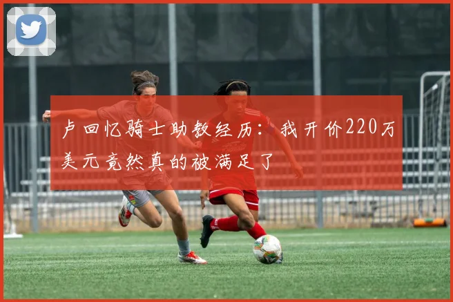 卢回忆骑士助教经历：我开价220万美元竟然真的被满足了