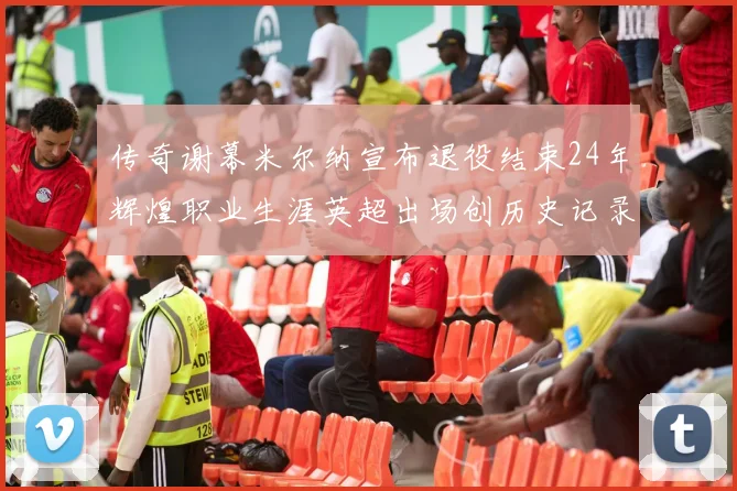 传奇谢幕米尔纳宣布退役结束24年辉煌职业生涯英超出场创历史记录