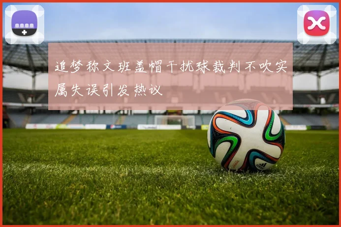 追梦称文班盖帽干扰球裁判不吹实属失误引发热议