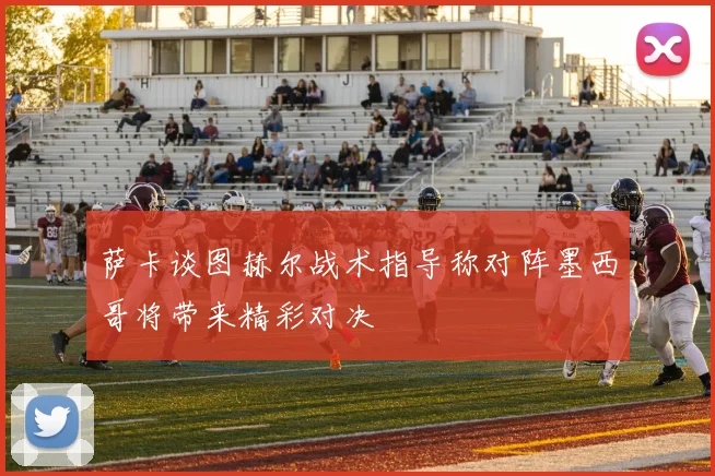 萨卡谈图赫尔战术指导称对阵墨西哥将带来精彩对决