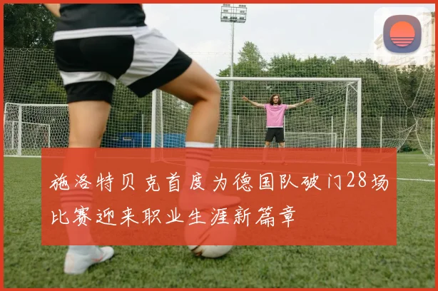 施洛特贝克首度为德国队破门28场比赛迎来职业生涯新篇章